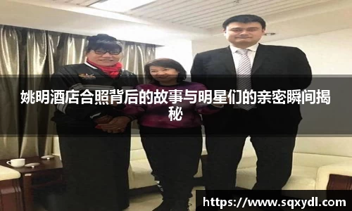 姚明酒店合照背后的故事与明星们的亲密瞬间揭秘